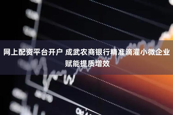 网上配资平台开户 成武农商银行精准滴灌小微企业 赋能提质增效