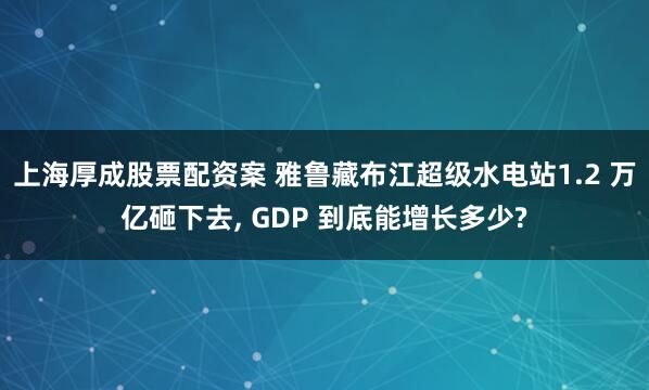 上海厚成股票配资案 雅鲁藏布江超级水电站1.2 万亿砸下去, GDP 到底能增长多少?