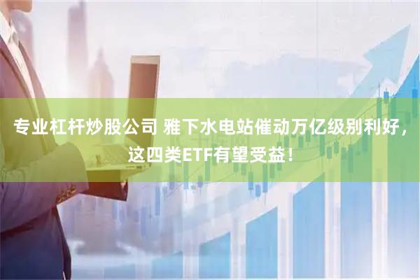 专业杠杆炒股公司 雅下水电站催动万亿级别利好，这四类ETF有望受益！