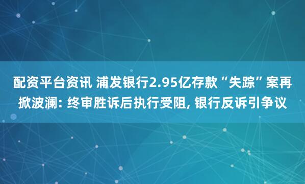 配资平台资讯 浦发银行2.95亿存款“失踪”案再掀波澜: 终审胜诉后执行受阻, 银行反诉引争议