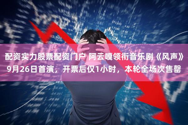 配资实力股票配资门户 阿云嘎领衔音乐剧《风声》9月26日首演，开票后仅1小时，本轮全场次售罄