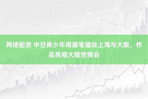 网络配资 中日青少年用画笔描绘上海与大阪，作品亮相大阪世博会
