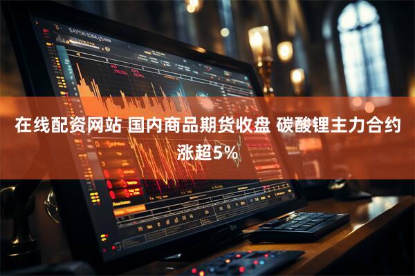 在线配资网站 国内商品期货收盘 碳酸锂主力合约涨超5%