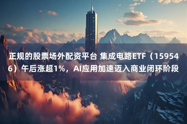 正规的股票场外配资平台 集成电路ETF（159546）午后涨超1%，AI应用加速迈入商业闭环阶段