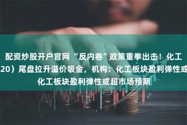 配资炒股开户官网 “反内卷”政策重拳出击！化工ETF（516020）尾盘拉升溢价吸金，机构：化工板块盈利弹性或超市场预期