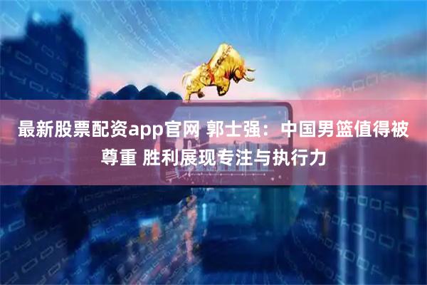 最新股票配资app官网 郭士强：中国男篮值得被尊重 胜利展现专注与执行力