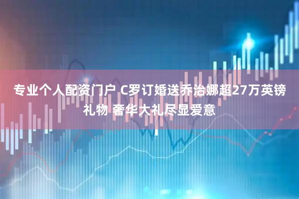 专业个人配资门户 C罗订婚送乔治娜超27万英镑礼物 奢华大礼尽显爱意