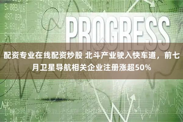配资专业在线配资炒股 北斗产业驶入快车道，前七月卫星导航相关企业注册涨超50%