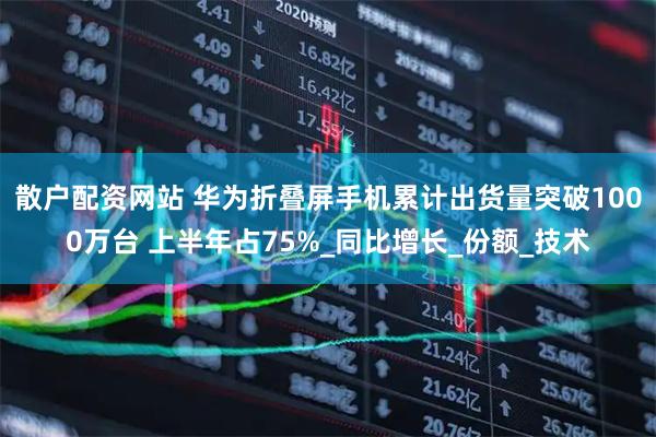 散户配资网站 华为折叠屏手机累计出货量突破1000万台 上半年占75%_同比增长_份额_技术
