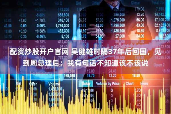 配资炒股开户官网 吴健雄时隔37年后回国，见到周总理后：我有句话不知道该不该说