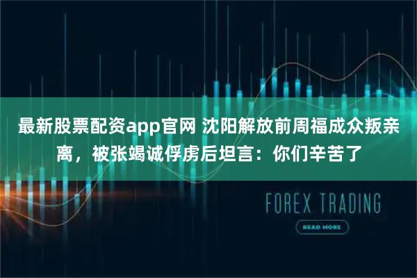 最新股票配资app官网 沈阳解放前周福成众叛亲离，被张竭诚俘虏后坦言：你们辛苦了