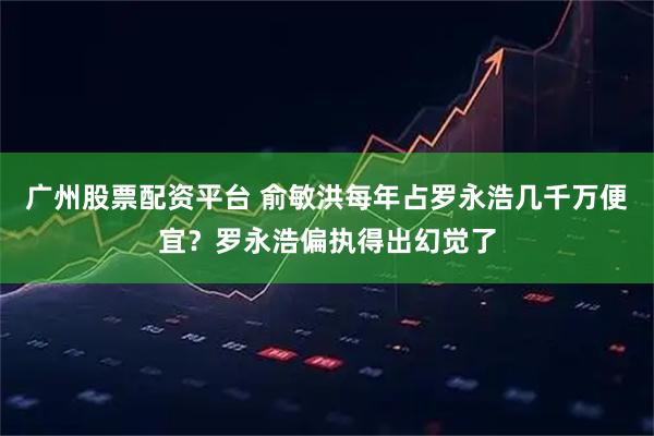 广州股票配资平台 俞敏洪每年占罗永浩几千万便宜？罗永浩偏执得出幻觉了