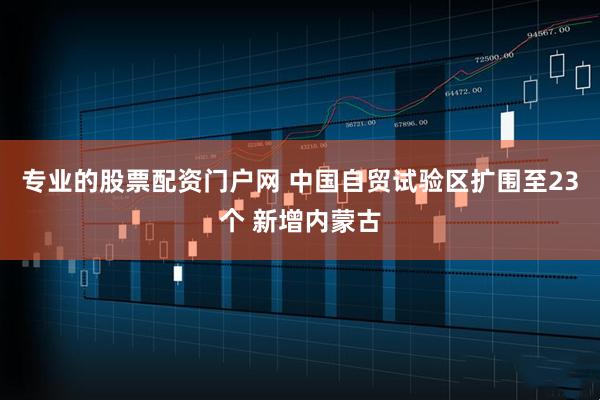 专业的股票配资门户网 中国自贸试验区扩围至23个 新增内蒙古